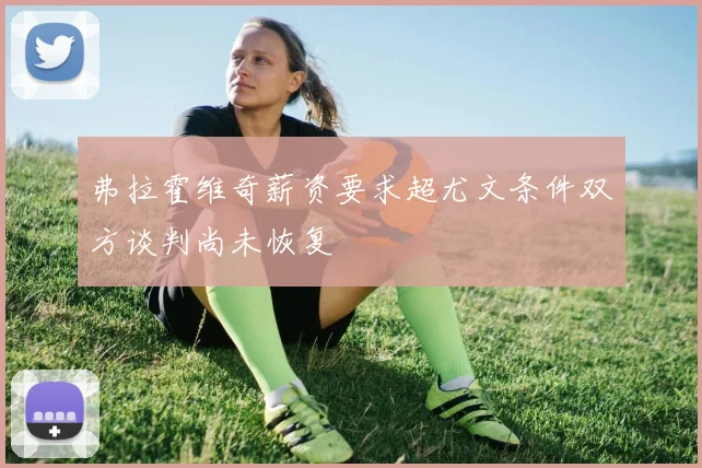 弗拉霍维奇薪资要求超尤文条件双方谈判尚未恢复