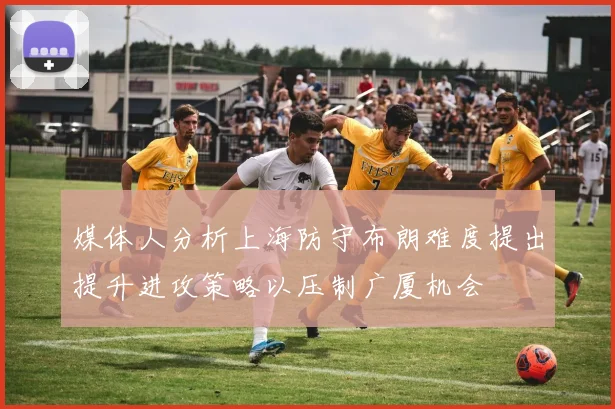 媒体人分析上海防守布朗难度提出提升进攻策略以压制广厦机会