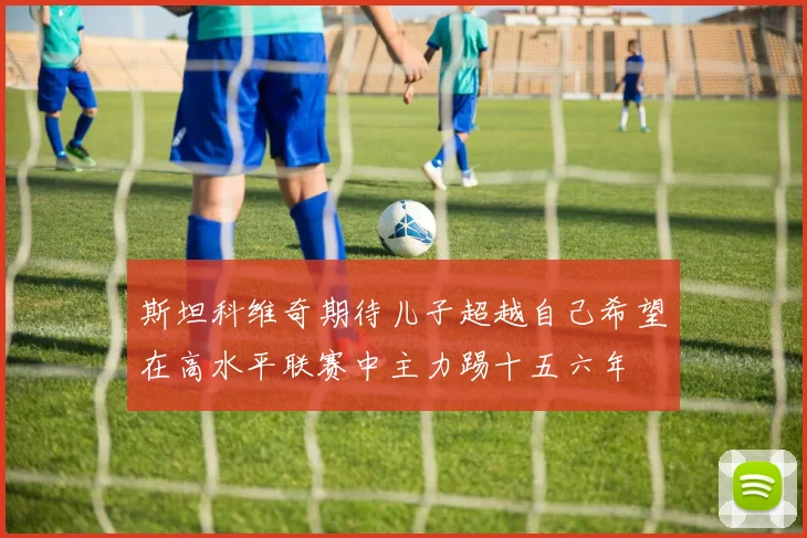 斯坦科维奇期待儿子超越自己希望在高水平联赛中主力踢十五六年