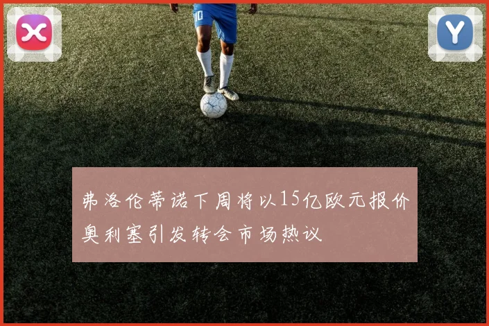 弗洛伦蒂诺下周将以15亿欧元报价奥利塞引发转会市场热议