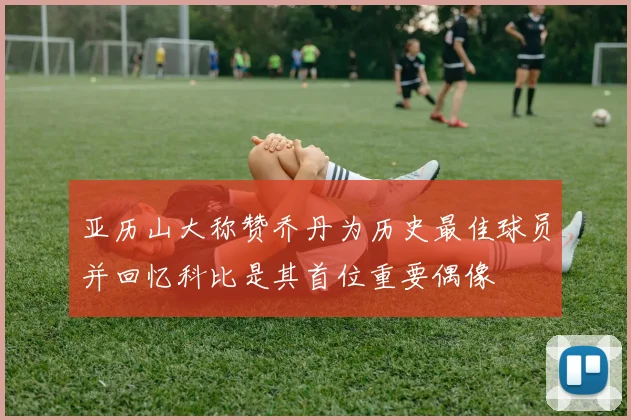 亚历山大称赞乔丹为历史最佳球员并回忆科比是其首位重要偶像