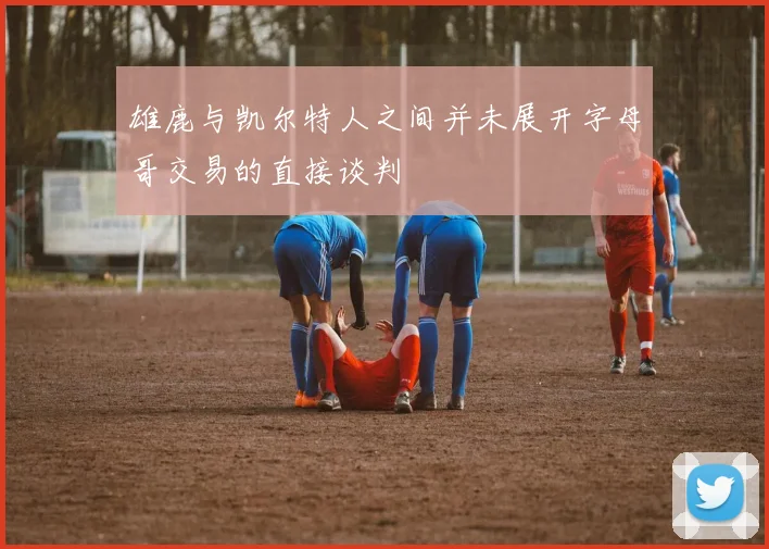 雄鹿与凯尔特人之间并未展开字母哥交易的直接谈判
