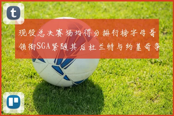 现役总决赛场均得分排行榜字母哥领衔SGA紧随其后杜兰特与约基奇争夺第三名