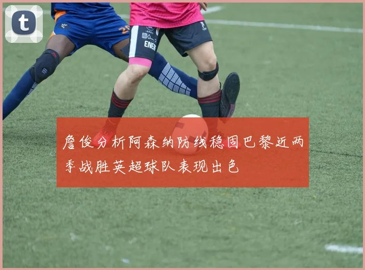 詹俊分析阿森纳防线稳固巴黎近两季战胜英超球队表现出色