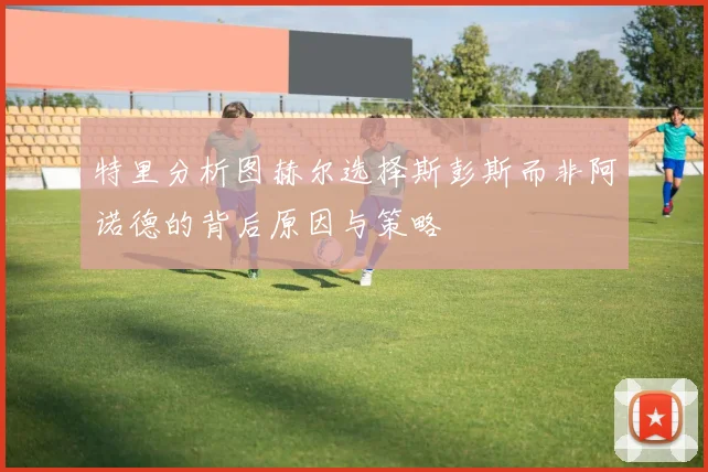 特里分析图赫尔选择斯彭斯而非阿诺德的背后原因与策略