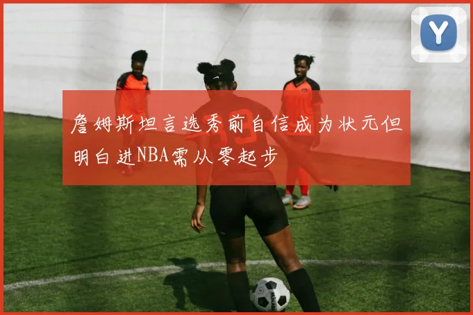 詹姆斯坦言选秀前自信成为状元但明白进NBA需从零起步