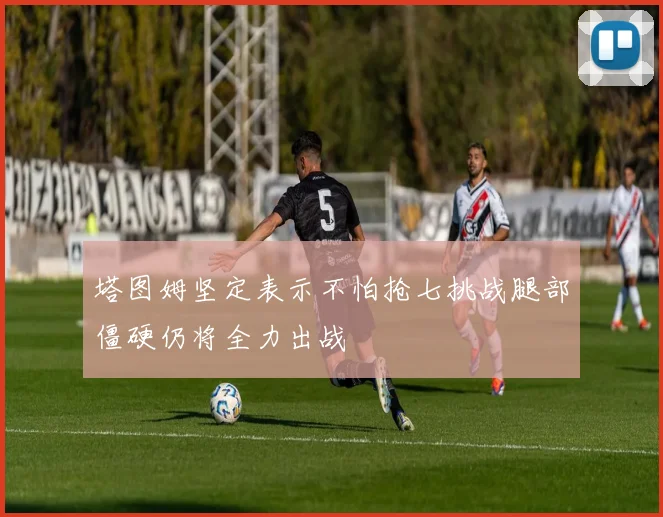 塔图姆坚定表示不怕抢七挑战腿部僵硬仍将全力出战