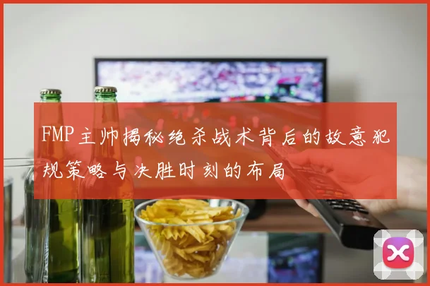 FMP主帅揭秘绝杀战术背后的故意犯规策略与决胜时刻的布局
